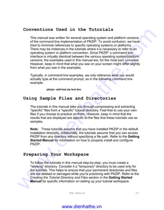 The Basics 13
Conventions Used in the Tutorials
This manual was written for several operating system and platform versions
of the command line implementation of PKZIP. To avoid confusion, we have
tried to minimize references to specific operating systems or platforms.
There may be instances in the tutorials where it is necessary to refer to an
operating system or platform convention. Since PKZIP’ s command line
interface is virtually identical between the various operating system/platform
versions, the examples used in this manual are, for the most part, universal.
However, keep in mind that what you see on your screen might differ slightly
from what you see in the examples.
Typically, in command line examples, we only reference what you would
actually type at the command prompt, as in the following command line
example:
pkzipc -add test.zip text.doc
Using Sample Files and Directories
The tutorials in this manual take you through compressing and extracting
"specific" files from a "specific" tutorial directory. Feel free to use your own
files if you choose to practice on them. However, keep in mind that the
results that are displayed are specific to the files that these tutorials use as
samples.
Note: These tutorials assume that you have installed PKZIP in the default
installation directory. Additionally, the tutorials assume that you can access
PKZIP from any directory without specifying a file path. Refer to the Getting
Started Manual for information on how to properly install and configure
PKZIP.
Preparing Your Workspace
To follow the tutorials in this manual step-by-step, you must create a
"working" directory. Consider it a "temporary" directory to be used only for
the tutorials. This helps to ensure that your permanent directories and files
are not deleted or damaged while you’re practicing with PKZIP. Refer to the
Creating the Tutorial Directory and Files section in the Getting Started
Manual for specific information on setting up your tutorial workspace.
www.dienhathe.vn
www.dienhathe.com
 