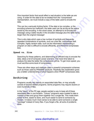 202 Appendix D - How Does PKZIP Work?
One important factor that would affect a real situation is the table we are
using. In order for the data to be re-created from the "compressed"
representation, we must include a copy of the table used to encode the
data.
This can be a seriously limiting factor. If the data is too complex, or the
encoding scheme too inefficient, the table used can be as big as the space
saved by the encoding. In the worst cases, an attempt to re-encode the
message using a table results in the encoded message plus the table being
larger than the original message!
This is why data which uses a low number of symbols and frequently
repeated combinations of symbols, such as a text file, compresses well.
Complex, highly random data, such as the information representing a
program on disk is difficult to encode efficiently, and therefore compresses
less.
Speed vs. Size
Searching for these patterns, and determining an efficient way to encode the
data, takes a lot of computer power and time. The more time taken to
analyze the data the better the compression will be. To get more speed, you
must sacrifice some level of compression.
There are other steps and methods used in powerful compression schemes
such as those used by PKWARE products. Hopefully this explanation gives
you a better understanding of what happens when PKZIP compresses data.
Archiving
Programs usually rely heavily on associated data files, or may actually
consist of several related programs. Some programs may require dozens or
even hundreds of files.
In the "dawn" of the PC age, people wanted a way to keep all of these
associated files in one location. "Library" programs were created to take a
number of files and group them together into a single file. This made them
easier to find, easier to store, and much easier to send to someone by
modem. It makes much more sense to be able to send someone a single
"package" instead of many files. If you forget a file, all sorts of problems
arise.
www.dienhathe.vn
www.dienhathe.com
 