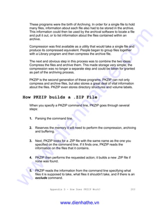 Appendix D - How Does PKZIP Work? 203
These programs were the birth of Archiving. In order for a single file to hold
many files, information about each file also had to be stored in the archive.
This information could then be used by the archival software to locate a file
and pull it out, or to list information about the files contained within an
archive.
Compression was first available as a utility that would take a single file and
produce its compressed equivalent. People began to group files together
with a Library program and then compress the archive file.
The next and obvious step in this process was to combine the two ideas.
Compress the files and archive them. This made storage very simple; the
compression was no longer a separate step and could be taken for granted
as part of the archiving process.
PKZIP is the second generation of these programs. PKZIP can not only
compress and archive files, but also stores a great deal of vital information
about the files. PKZIP even stores directory structures and volume labels.
How PKZIP builds a .ZIP File
When you specify a PKZIP command line, PKZIP goes through several
steps:
1. Parsing the command line.
2. Reserves the memory it will need to perform the compression, archiving
and buffering.
3. Next, PKZIP looks for a .ZIP file with the same name as the one you
specified on the command line. If it finds one, PKZIP reads the
information on the files that it contains.
4. PKZIP then performs the requested action; it builds a new .ZIP file if
none was found.
5. PKZIP reads the information from the command line specifying what
files it is supposed to take, what files it shouldn't take, and if there is an
exclude command.
www.dienhathe.vn
www.dienhathe.com
 