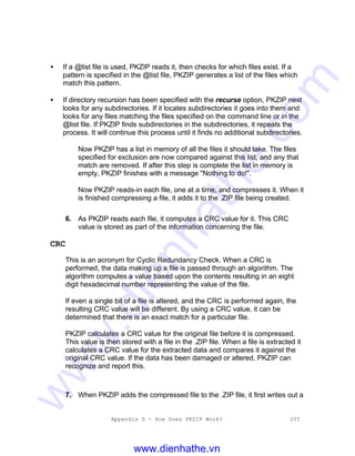 Appendix D - How Does PKZIP Work? 205
• If a @list file is used, PKZIP reads it, then checks for which files exist. If a
pattern is specified in the @list file, PKZIP generates a list of the files which
match this pattern.
• If directory recursion has been specified with the recurse option, PKZIP next
looks for any subdirectories. If it locates subdirectories it goes into them and
looks for any files matching the files specified on the command line or in the
@list file. If PKZIP finds subdirectories in the subdirectories, it repeats the
process. It will continue this process until it finds no additional subdirectories.
Now PKZIP has a list in memory of all the files it should take. The files
specified for exclusion are now compared against this list, and any that
match are removed. If after this step is complete the list in memory is
empty, PKZIP finishes with a message "Nothing to do!".
Now PKZIP reads-in each file, one at a time, and compresses it. When it
is finished compressing a file, it adds it to the .ZIP file being created.
6. As PKZIP reads each file, it computes a CRC value for it. This CRC
value is stored as part of the information concerning the file.
CRC
This is an acronym for Cyclic Redundancy Check. When a CRC is
performed, the data making up a file is passed through an algorithm. The
algorithm computes a value based upon the contents resulting in an eight
digit hexadecimal number representing the value of the file.
If even a single bit of a file is altered, and the CRC is performed again, the
resulting CRC value will be different. By using a CRC value, it can be
determined that there is an exact match for a particular file.
PKZIP calculates a CRC value for the original file before it is compressed.
This value is then stored with a file in the .ZIP file. When a file is extracted it
calculates a CRC value for the extracted data and compares it against the
original CRC value. If the data has been damaged or altered, PKZIP can
recognize and report this.
7. When PKZIP adds the compressed file to the .ZIP file, it first writes out a
www.dienhathe.vn
www.dienhathe.com
 