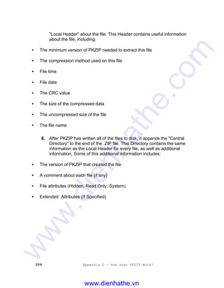 206 Appendix D - How Does PKZIP Work?
"Local Header" about the file. This Header contains useful information
about the file, including:
• The minimum version of PKZIP needed to extract this file
• The compression method used on this file
• File time
• File date
• The CRC value
• The size of the compressed data
• The uncompressed size of the file
• The file name
8. After PKZIP has written all of the files to disk, it appends the "Central
Directory" to the end of the .ZIP file. This Directory contains the same
information as the Local Header for every file, as well as additional
information. Some of this additional information includes:
• The version of PKZIP that created the file
• A comment about each file (if any)
• File attributes (Hidden, Read Only, System)
• Extended Attributes (If Specified)
www.dienhathe.vn
www.dienhathe.com
 