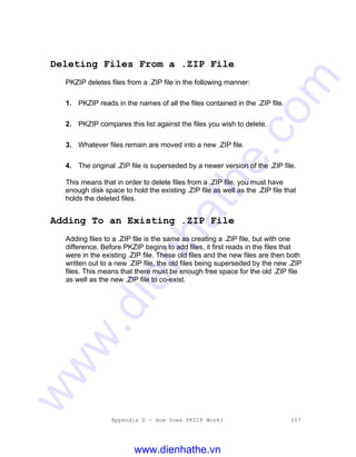 Appendix D - How Does PKZIP Work? 207
Deleting Files From a .ZIP File
PKZIP deletes files from a .ZIP file in the following manner:
1. PKZIP reads in the names of all the files contained in the .ZIP file.
2. PKZIP compares this list against the files you wish to delete.
3. Whatever files remain are moved into a new .ZIP file.
4. The original .ZIP file is superseded by a newer version of the .ZIP file.
This means that in order to delete files from a .ZIP file, you must have
enough disk space to hold the existing .ZIP file as well as the .ZIP file that
holds the deleted files.
Adding To an Existing .ZIP File
Adding files to a .ZIP file is the same as creating a .ZIP file, but with one
difference. Before PKZIP begins to add files, it first reads in the files that
were in the existing .ZIP file. These old files and the new files are then both
written out to a new .ZIP file, the old files being superseded by the new .ZIP
files. This means that there must be enough free space for the old .ZIP file
as well as the new .ZIP file to co-exist.
www.dienhathe.vn
www.dienhathe.com
 