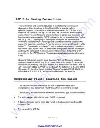 14 The Basics
.ZIP File Naming Conventions
The commands and options discussed in the following sections and
chapters of this manual are entered (except for a few standalone
commands) on a command line along with the name of a .ZIP file. If you
enter the file name as "file.zip" or "file.exe", PKZIP will not modify the file
name. However, any file name entered without a .zip or .exe extension will
have an extension added by PKZIP unless the file name ends with a "trailing
dot" (e.g. "file."). Specifying a "trailing dot" with your file name on the
command line tells PKZIP not to append an extension to the specified file
name. For example, specifying "t." as the archive name would result in a file
called "t". Conversely, specifying "t" as the archive name would result in a
file called "t.zip". Other "dots" in a file name are ignored and left unchanged
and only the trailing dot, if present, is used to suppress the adding of an
extension to the .ZIP file name. The nozipextension option does the same
thing.
Systems that do not support more than one "dot" per file name will also
suppress the extension if any dot is present in the file name. For example,
on OS/2 FAT, entering "file.wow" will result in a file called "file.wow", with no
.ZIP extension added by PKZIP, even though the dot is not at the end of the
file name. On the other hand, entering "file.wow" on Win32 FAT, UNIX, or
OS/2 (H.P.F.S. & N.T.F.S.) will result in a file called "file.wow.zip".
Compressing Files: Learning the Basics
This section contains information on how to perform simple data
compression. You perform all PKZIP tasks from a command prompt.
The following are the minimum elements you need to type to compress files:
• The word pkzipc, which is the main PKZIP command.
• A dash (-) followed by the word add (which is the base command used to
compress files).
• The name of the .ZIP file.
www.dienhathe.vn
www.dienhathe.com
 