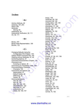 Index 213
Index
—A—
Archive Attribute, 48
archiving, 197, 203
ASCII, 200
Attributes
Storing, 60
authenticity, 93
Authenticity Verification, 92, 111
AV, 92, 111
—B—
Binary, 197
Binary Data Representation, 199
BinHex, 123
—C—
Changing Defaults Using the
Configuration File Chapter, 129
Classic PKZIP Command Set, 140
Clearing Archive Attributes, 47, 48
Combining Options, 37
Command Characteristics Chapter, 135
Command Line
Including an Option, 36
Command Line Translation Table, 208
Command/Option Character
Changing, 139
Commands and Options, 35
Abbreviating, 37
Default Values, 44
Difference, 36
Values, 39
Commands/Options
204, 66, 144
add, 45, 144
after, 55, 100, 145
ASCII/BINARY, 122
attributes, 61, 147
authenticity, 93
before, 56, 100, 147
binary, 148
certificate, 90, 148
comment, 68, 148
configuration, 129, 149
console, 107, 149
dclimplode, 77, 149
decode, 123, 147, 150
default, 150
deflate64, 76, 150
delete, 151
device, 127, 151
directories, 52, 106, 152
encode, 124, 152
exclude, 59, 102, 153
extract, 97, 153
fast, 75, 153
filetype, 63, 154
fix, 119, 155
generate list file, 125
hash, 90, 155
header, 72, 155
help, 3, 155
id, 156
include, 57, 58, 101, 156
larger, 57, 156
level, 74, 157
license, 4, 157
links, 64, 157
listcertificate, 158
listcertificates, 91
listchar, 138, 158
listfile, 158
listsfxtypes, 158
locale, 136, 159
logfile, 126, 159
lowercase, 103, 160
mask, 66, 160
maximum, 75, 161
more, 161
move, 79, 161
namesfx, 161
nametype, 104, 161
noextended, 64, 162
nofix, 162
normal, 75, 162
www.dienhathe.vn
www.dienhathe.com
 