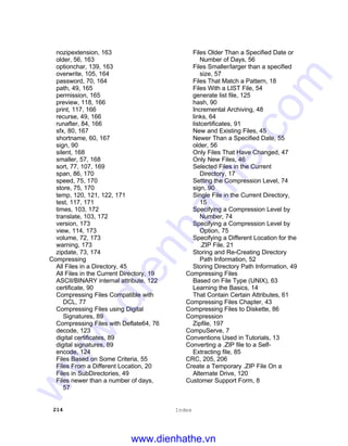 214 Index
nozipextension, 163
older, 56, 163
optionchar, 139, 163
overwrite, 105, 164
password, 70, 164
path, 49, 165
permission, 165
preview, 118, 166
print, 117, 166
recurse, 49, 166
runafter, 84, 166
sfx, 80, 167
shortname, 60, 167
sign, 90
silent, 168
smaller, 57, 168
sort, 77, 107, 169
span, 86, 170
speed, 75, 170
store, 75, 170
temp, 120, 121, 122, 171
test, 117, 171
times, 103, 172
translate, 103, 172
version, 173
view, 114, 173
volume, 72, 173
warning, 173
zipdate, 73, 174
Compressing
All Files in a Directory, 45
All Files in the Current Directory, 19
ASCII/BINARY internal attribute, 122
certificate, 90
Compressing Files Compatible with
DCL, 77
Compressing Files using Digital
Signatures, 89
Compressing Files with Deflate64, 76
decode, 123
digital certificates, 89
digital signatures, 89
encode, 124
Files Based on Some Criteria, 55
Files From a Different Location, 20
Files in SubDirectories, 49
Files newer than a number of days,
57
Files Older Than a Specified Date or
Number of Days, 56
Files Smaller/larger than a specified
size, 57
Files That Match a Pattern, 18
Files With a LIST File, 54
generate list file, 125
hash, 90
Incremental Archiving, 48
links, 64
listcertificates, 91
New and Existing Files, 45
Newer Than a Specified Date, 55
older, 56
Only Files That Have Changed, 47
Only New Files, 46
Selected Files in the Current
Directory, 17
Setting the Compression Level, 74
sign, 90
Single File in the Current Directory,
15
Specifying a Compression Level by
Number, 74
Specifying a Compression Level by
Option, 75
Specifying a Different Location for the
.ZIP File, 21
Storing and Re-Creating Directory
Path Information, 52
Storing Directory Path Information, 49
Compressing Files
Based on File Type (UNIX), 63
Learning the Basics, 14
That Contain Certain Attributes, 61
Compressing Files Chapter, 43
Compressing Files to Diskette, 86
Compression
Zipfile, 197
CompuServe, 7
Conventions Used in Tutorials, 13
Converting a .ZIP file to a Self-
Extracting file, 85
CRC, 205, 206
Create a Temporary .ZIP File On a
Alternate Drive, 120
Customer Support Form, 8
www.dienhathe.vn
www.dienhathe.com
 