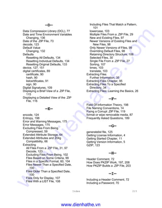 Index 215
—D—
Data Compression Library (DCL), 77
Date and Time Environment Variables
Changing, 136
Date of the .ZIP File, 73
decode, 123
Default Value
Changing, 132
Defaults
Resetting All Defaults, 134
Resetting Individual Defaults, 134
Resetting Original Defaults, 133
device, 127, 151
digital certificates, 89
certificate, 90
hash, 90
listcertificates, 91
sign, 90
Digital Signatures, 109
Displaying a Brief View of a .ZIP File,
115
Displaying a Detailed View of the .ZIP
File, 116
—E—
encode, 124
Entropy, 198
Error and Warning Messages, 175
Error Messages, 175
Excluding Files From Being
Compressed, 59
Extended Attribute Storage, 64
Extended Attributes and 204g
Compatibility, 66
Extracting
All Files From a .ZIP File, 31, 97
Decode, 123
Excluding Files From Being, 102
Files Based on Some Criteria, 99
Files in a Specific Format, 60, 104
Files Newer Than a Specified Date,
100
Files Older Than a Specified Date,
100
Files Only for Display, 107
Files With a LIST File, 108
Including Files That Match a Pattern,
101
lowercase, 103
Multiple Files From a .ZIP File, 29
New and Existing Files, 97
Newer Versions of Existing Files and
New Files, 98
Only Newer Versions of Files, 99
Overriding Default Files, 98
Retaining Directory Structure, 106
Selected Files, 30
Single File From a .ZIP File, 27
Sorting, 107
times, 103
translate, 103
Extracting Files
Further Information, 35
Extracting Files Chapter, 95
Extracting Files To a Specified
Directory, 34
Extracting Files: Learning the Basics, 26
—F—
Field Of Information Theory, 198
File Naming Conventions, 14
Fixing a Corrupt .ZIP File, 119
format or wipe removable media, 87
Frequently Asked Questions, 189
—G—
generatelist file, 125
Getting License Information, 4
Getting Started Chapter, 11
Getting Version Information, 5
GZIP, 123
—H—
Header Comment, 72
How Does PKZIP Work, 197, 208
How PKZIP Builds a .ZIP File, 203
—I—
Including a Header Comment, 72
Including a Password, 70
www.dienhathe.vn
www.dienhathe.com
 