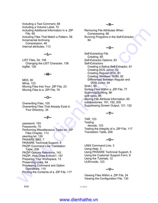 216 Index
Including a Text Comment, 68
Including a Volume Label, 72
Including Additional Information in a .ZIP
File, 68
Including Files That Match a Pattern, 58
Incremental Archiving
Compression, 48
Internal attributes, 113
—L—
LIST Files, 54, 108
Changing the LIST Character, 138
logfile, 126
—M—
MD5, 90
Mime, 123
Moving Files Into Your .ZIP File, 23
Moving Files to a .ZIP File, 79
—O—
Overwriting Files, 105
Overwriting Files That Already Exist in
Your Directory, 34
—P—
password, 193
Passwords, 70
Performing Miscellaneous Tasks on .ZIP
Files Chapter, 113
pkerrlog.txt, 126
PKWARE BBS, 7
PKWARE Technical Support, 8
PKZIP Command Line Translation
Table, 208
PKZIP Options Reference, 143
PKZIP, How Does It Work?, 197
Preparing Your Workspace, 13
Preserving Links, 64
Previewing Command and Option
Operations, 118
Printing the Contents of a .ZIP File, 117
—R—
Removing File Attributes When
Compressing, 66
Running Programs in the Self-Extractor,
84
—S—
Self-Extracting File
Creating, 80
Self-Extractor Options, 83
Self-Extractors
Creating a Native Self-Extractor, 81
Creating DOS Junior, 82
Creating Regular DOS, 81
Creating Windows 16-Bit, 82
Differences Between Regular and
DOS Junior, 84
SHA1, 90
Sorting Files Within a .ZIP File, 77
Spanning/Splitting, 86
split sizes, 86
Storing File Attribute Information, 60
subdirectories, 191, 192, 205
Suppressing Screen Output, 121, 122
—T—
TAR, 123
Testing
decode, 123
Testing the Integrity of a .ZIP File, 117
Translation Table, 208
—U—
UNIX Command Line, 3
Using Help, 3
Using PKWARE Technical Support, 6
Using the Customer Support Form, 8
Using the Tutorials, 12
UUEncode, 123
—V—
Viewing Files Within a .ZIP File, 24
Viewing the Configuration File, 130
www.dienhathe.vn
www.dienhathe.com
 