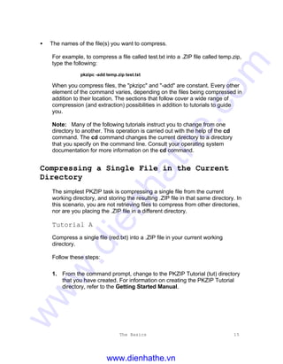 The Basics 15
• The names of the file(s) you want to compress.
For example, to compress a file called test.txt into a .ZIP file called temp.zip,
type the following:
pkzipc -add temp.zip test.txt
When you compress files, the "pkzipc" and "-add" are constant. Every other
element of the command varies, depending on the files being compressed in
addition to their location. The sections that follow cover a wide range of
compression (and extraction) possibilities in addition to tutorials to guide
you.
Note: Many of the following tutorials instruct you to change from one
directory to another. This operation is carried out with the help of the cd
command. The cd command changes the current directory to a directory
that you specify on the command line. Consult your operating system
documentation for more information on the cd command.
Compressing a Single File in the Current
Directory
The simplest PKZIP task is compressing a single file from the current
working directory, and storing the resulting .ZIP file in that same directory. In
this scenario, you are not retrieving files to compress from other directories,
nor are you placing the .ZIP file in a different directory.
Tutorial A
Compress a single file (red.txt) into a .ZIP file in your current working
directory.
Follow these steps:
1. From the command prompt, change to the PKZIP Tutorial (tut) directory
that you have created. For information on creating the PKZIP Tutorial
directory, refer to the Getting Started Manual.
www.dienhathe.vn
www.dienhathe.com
 