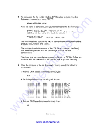 16 The Basics
2. To compress the file red.txt into the .ZIP file called test.zip, type the
following command and press ENTER:
pkzipc -add test.zip red.txt
Your file starts to compress, and your screen looks like the following:
PKZIP(R) Version 4.00 FAST! Compression Utility
Copyright 1989-2000 PKWARE Inc. All Rights Reserved. Registered Version
PKZIP Reg. U.S. Pat. and Tm. Off. Patent No. 5,051,745
Creating .ZIP: test.zip
Adding File: red.txt Deflating (62.1%), done.
The first three lines contain the PKZIP banner information (name of the
product, date, version and so on).
The last two lines list the name of the .ZIP file you created, the file(s)
that were compressed, and the percentage that the file was
compressed.
You have now successfully compressed a file into a .ZIP file. Before you
continue with the next section, let’s take a look at your tut directory.
3. View the contents of the tut directory by typing one of the following
commands:
Ø From a UNIX based command prompt, type:
ls -l
A file listing similar to the following will appear:
-rw-rw-rw- 1 user pkware 1030 June 30 2:50 black.tut
-rw-rw-rw- 1 user pkware 4185 June 30 2:50 blue.fil
-rw-rw-rw- 1 user pkware 5920 June 30 2:50 brown.doc
-rw-rw-rw- 1 user pkware 1030 June 30 2:50 gold.tut
-rw-rw-rw- 1 user pkware 591 June 30 2:50 green.doc
-rw-rw-rw- 1 user pkware 591 June 30 2:50 orange.fil
-rw-rw-rw- 1 user pkware 1030 June 30 2:50 pink.tut
-rw-rw-rw- 1 user pkware 591 June 30 2:50 purple.txt
-rw-rw-rw- 1 user pkware 4185 June 30 2:50 red.txt
-rw-rw-rw- 1 user pkware 4185 June 30 2:50 tan.txt
-rw-r--r-- 1 user pkware 1702 June 30 2:59 test.zip
-rw-rw-rw- 1 user pkware 5920 June 30 2:50 white.doc
-rw-rw-rw- 1 user pkware 5920 June 30 2:50 yellow.doc
Ø From a DOS based command prompt, type:
dir
www.dienhathe.vn
www.dienhathe.com
 