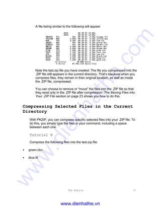 The Basics 17
A file listing similar to the following will appear:
. <DIR> 06-30-97 12:00a .
.. <DIR> 06-30-97 12:00a ..
ORANGE FIL 591 06-30-97 2:50a orange.fil
YELLOW DOC 5,920 06-30-97 2:50a yellow.doc
RED TXT 4,185 06-30-97 2:50a red.txt
GREEN DOC 591 06-30-97 2:50a green.doc
PURPLE TXT 591 06-30-97 2:50a purple.txt
WHITE DOC 5,920 06-30-97 2:50a white.doc
BROWN DOC 5,920 06-30-97 2:50a brown.doc
PINK TUT 1,030 06-30-97 2:50a pink.tut
TEST ZIP 1.702 06-30-97 2:59a test.zip
TAN TXT 4,185 06-30-97 2:50a tan.txt
BLACK TUT 1,030 06-30-97 2:50a black.tut
BLUE FIL 4,185 06-30-97 2:50a blue.fil
GOLD TUT 1,030 06-30-97 2:50a gold.tut
13 file(s) 36,880 bytes
2 dir(s) 87,945,216 bytes free
Note the test.zip file you have created. The file you compressed into the
.ZIP file still appears in the current directory. That’s because when you
compress files, they remain in their original location, as well as inside
the .ZIP file, compressed.
You can choose to remove or "move" the files into the .ZIP file so that
they exist only in the .ZIP file after compression. The Moving Files Into
Your .ZIP File section on page 23 shows you how to do this.
Compressing Selected Files in the Current
Directory
With PKZIP, you can compress specific selected files into your .ZIP file. To
do this, you simply type the files in your command, including a space
between each one.
Tutorial B
Compress the following files into the test.zip file:
• green.doc
• blue.fil
www.dienhathe.vn
www.dienhathe.com
 