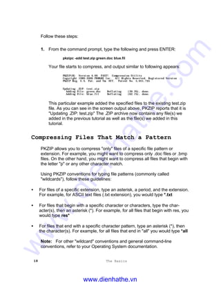 18 The Basics
Follow these steps:
1. From the command prompt, type the following and press ENTER:
pkzipc -add test.zip green.doc blue.fil
Your file starts to compress, and output similar to following appears:
PKZIP(R) Version 4.00 FAST! Compression Utility
Copyright 1989-2000 PKWARE Inc. All Rights Reserved. Registered Version
PKZIP Reg. U.S. Pat. and Tm. Off. Patent No. 5,051,745
Updating .ZIP: test.zip
Adding File: green.doc Deflating (39.3%), done.
Adding File: blue.fil Deflating (62.1%), done.
This particular example added the specified files to the existing test.zip
file. As you can see in the screen output above, PKZIP reports that it is
"Updating .ZIP: test.zip" The .ZIP archive now contains any file(s) we
added in the previous tutorial as well as the file(s) we added in this
tutorial.
Compressing Files That Match a Pattern
PKZIP allows you to compress "only" files of a specific file pattern or
extension. For example, you might want to compress only .doc files or .bmp
files. On the other hand, you might want to compress all files that begin with
the letter "p" or any other character match.
Using PKZIP conventions for typing file patterns (commonly called
"wildcards"), follow these guidelines:
• For files of a specific extension, type an asterisk, a period, and the extension.
For example, for ASCII text files (.txt extension), you would type *.txt
• For files that begin with a specific character or characters, type the char-
acter(s), then an asterisk (*). For example, for all files that begin with res, you
would type res*
• For files that end with a specific character pattern, type an asterisk (*), then
the character(s). For example, for all files that end in "all" you would type *all
Note: For other "wildcard" conventions and general command-line
conventions, refer to your Operating System documentation.
www.dienhathe.vn
www.dienhathe.com
 