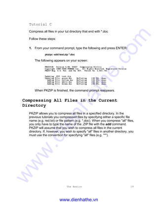 The Basics 19
Tutorial C
Compress all files in your tut directory that end with *.doc
Follow these steps:
1. From your command prompt, type the following and press ENTER:
pkzipc -add test.zip *.doc
The following appears on your screen:
PKZIP(R) Version 4.00 FAST! Compression Utility
Copyright 1989-2000 PKWARE Inc. All Rights Reserved. Registered Version
PKZIP Reg. U.S. Pat. and Tm. Off. Patent No. 5,051,745
Updating .ZIP: test.zip
Updating File: green.doc Deflating (39.3%), done.
Adding File: yellow.doc Deflating (59.4%), done.
Adding File: white.doc Deflating (59.4%), done.
Adding File: brown.doc Deflating (59.4%), done.
When PKZIP is finished, the command prompt reappears.
Compressing All Files in the Current
Directory
PKZIP allows you to compress all files in a specified directory. In the
previous tutorials you compressed files by specifying either a specific file
name (e.g. red.txt) or file pattern (e.g. *.doc). When you compress "all" files,
you only have to type the name of the .ZIP file with the add command.
PKZIP will assume that you wish to compress all files in the current
directory. If, however, you wish to specify "all" files in another directory, you
must use the convention for specifying "all" files (e.g. "*").
www.dienhathe.vn
www.dienhathe.com
 