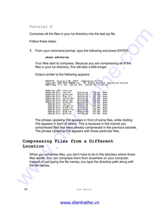 20 The Basics
Tutorial D
Compress all the files in your tut directory into the test.zip file.
Follow these steps:
1. From your command prompt, type the following and press ENTER:
pkzipc -add test.zip
Your files start to compress. Because you are compressing all of the
files in your tut directory, this will take a little longer.
Output similar to the following appears:
PKZIP(R) Version 4.00 FAST! Compression Utility
Copyright 1989-2000 PKWARE Inc. All Rights Reserved. Registered Version
PKZIP Reg. U.S. Pat. and Tm. Off. Patent No. 5,051,745
Updating .ZIP: test.zip
Updating File: red.txt Deflating (62.1%), done.
Updating File: green.doc Deflating (39.3%), done.
Updating File: blue.fil Deflating (62.1%), done.
Updating File: yellow.doc Deflating (59.4%), done.
Updating File: white.doc Deflating (59.4%), done.
Updating File: brown.doc Deflating (59.4%), done.
Adding File: tan.txt Deflating (62.1%), done.
Adding File: orange.fil Deflating (39.3%), done.
Adding File: black.tut Deflating (61.0%), done.
Adding File: purple.txt Deflating (39.3%), done.
Adding File: pink.tut Deflating (61.0%), done.
Adding File: gold.tut Deflating (61.0%), done.
The phrase Updating File appears in front of some files, while Adding
File appears in front of others. This is because in this tutorial you
compressed files that were already compressed in the previous tutorials.
The phrase Updating File appears with those particular files.
Compressing Files from a Different
Location
When you compress files, you don’t have to be in the directory where those
files reside. You can compress them from anywhere on your computer.
Instead of just typing the file names, you type the directory path along with
the file names.
www.dienhathe.vn
www.dienhathe.com
 