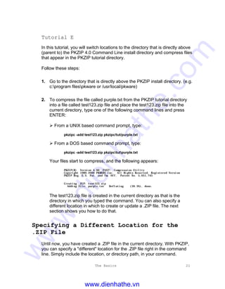 The Basics 21
Tutorial E
In this tutorial, you will switch locations to the directory that is directly above
(parent to) the PKZIP 4.0 Command Line install directory and compress files
that appear in the PKZIP tutorial directory.
Follow these steps:
1. Go to the directory that is directly above the PKZIP install directory. (e.g.
c:program filespkware or /usr/local/pkware)
2. To compress the file called purple.txt from the PKZIP tutorial directory
into a file called test123.zip file and place the test123.zip file into the
current directory, type one of the following command lines and press
ENTER:
Ø From a UNIX based command prompt, type:
pkzipc -add test123.zip pkzipc/tut/purple.txt
Ø From a DOS based command prompt, type:
pkzipc -add test123.zip pkzipctutpurple.txt
Your files start to compress, and the following appears:
PKZIP(R) Version 4.00 FAST! Compression Utility
Copyright 1989-2000 PKWARE Inc. All Rights Reserved. Registered Version
PKZIP Reg. U.S. Pat. and Tm. Off. Patent No. 5,051,745
Creating .ZIP: test123.zip
Adding File: purple.txt Deflating (39.3%), done.
The test123.zip file is created in the current directory as that is the
directory in which you typed the command. You can also specify a
different location in which to create or update a .ZIP file. The next
section shows you how to do that.
Specifying a Different Location for the
.ZIP File
Until now, you have created a .ZIP file in the current directory. With PKZIP,
you can specify a "different" location for the .ZIP file right in the command
line. Simply include the location, or directory path, in your command.
www.dienhathe.vn
www.dienhathe.com
 
