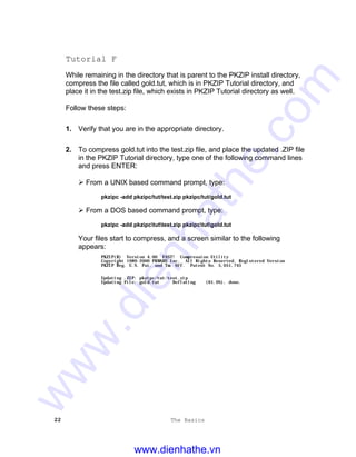 22 The Basics
Tutorial F
While remaining in the directory that is parent to the PKZIP install directory,
compress the file called gold.tut, which is in PKZIP Tutorial directory, and
place it in the test.zip file, which exists in PKZIP Tutorial directory as well.
Follow these steps:
1. Verify that you are in the appropriate directory.
2. To compress gold.tut into the test.zip file, and place the updated .ZIP file
in the PKZIP Tutorial directory, type one of the following command lines
and press ENTER:
Ø From a UNIX based command prompt, type:
pkzipc -add pkzipc/tut/test.zip pkzipc/tut/gold.tut
Ø From a DOS based command prompt, type:
pkzipc -add pkzipctuttest.zip pkzipctutgold.tut
Your files start to compress, and a screen similar to the following
appears:
PKZIP(R) Version 4.00 FAST! Compression Utility
Copyright 1989-2000 PKWARE Inc. All Rights Reserved. Registered Version
PKZIP Reg. U.S. Pat. and Tm. Off. Patent No. 5,051,745
Updating .ZIP: pkzipc/tut/test.zip
Updating File: gold.tut Deflating (61.0%), done.
www.dienhathe.vn
www.dienhathe.com
 