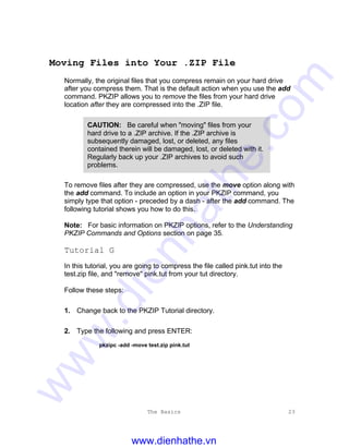 The Basics 23
Moving Files into Your .ZIP File
Normally, the original files that you compress remain on your hard drive
after you compress them. That is the default action when you use the add
command. PKZIP allows you to remove the files from your hard drive
location after they are compressed into the .ZIP file.
CAUTION: Be careful when "moving" files from your
hard drive to a .ZIP archive. If the .ZIP archive is
subsequently damaged, lost, or deleted, any files
contained therein will be damaged, lost, or deleted with it.
Regularly back up your .ZIP archives to avoid such
problems.
To remove files after they are compressed, use the move option along with
the add command. To include an option in your PKZIP command, you
simply type that option - preceded by a dash - after the add command. The
following tutorial shows you how to do this.
Note: For basic information on PKZIP options, refer to the Understanding
PKZIP Commands and Options section on page 35.
Tutorial G
In this tutorial, you are going to compress the file called pink.tut into the
test.zip file, and "remove" pink.tut from your tut directory.
Follow these steps:
1. Change back to the PKZIP Tutorial directory.
2. Type the following and press ENTER:
pkzipc -add -move test.zip pink.tut
www.dienhathe.vn
www.dienhathe.com
 