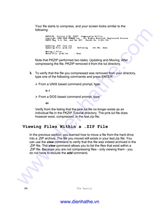 24 The Basics
Your file starts to compress, and your screen looks similar to the
following:
PKZIP(R) Version 4.00 FAST! Compression Utility
Copyright 1989-2000 PKWARE Inc. All Rights Reserved. Registered Version
PKZIP Reg. U.S. Pat. and Tm. Off. Patent No. 5,051,745
Updating .ZIP: test.zip
Updating File: pink.tut Deflating (61.0%), done.
Moving 1 files...
Moved File: pink.tut , done.
Note that PKZIP performed two tasks: Updating and Moving. After
compressing the file, PKZIP removed it from the tut directory.
3. To verify that the file you compressed was removed from your directory,
type one of the following commands and press ENTER:
Ø From a UNIX based command prompt, type:
ls -l
Ø From a DOS based command prompt, type:
dir
Verify from the listing that the pink.tut file no longer exists as an
individual file in the PKZIP Tutorial directory. The pink.tut file does
however exist, compressed, in the test.zip file.
Viewing Files Within a .ZIP File
In the previous section, you learned how to move a file from the hard drive
into a .ZIP archive. The file you moved still exists in your test.zip file. You
can use the view command to verify that this file was indeed archived in the
.ZIP file. The view command allows you to list the files that exist within a
.ZIP file. Because you are not compressing files - only viewing them - you
do not have to include the add command.
www.dienhathe.vn
www.dienhathe.com
 