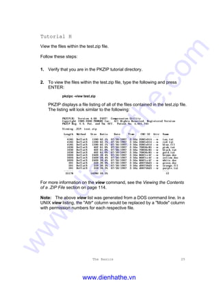 The Basics 25
Tutorial H
View the files within the test.zip file.
Follow these steps:
1. Verify that you are in the PKZIP tutorial directory.
2. To view the files within the test.zip file, type the following and press
ENTER:
pkzipc -view test.zip
PKZIP displays a file listing of all of the files contained in the test.zip file.
The listing will look similar to the following:
PKZIP(R) Version 4.00 FAST! Compression Utility
Copyright 1989-2000 PKWARE Inc. All Rights Reserved. Registered Version
PKZIP Reg. U.S. Pat. and Tm. Off. Patent No. 5,051,745
Viewing .ZIP: test.zip
Length Method Size Ratio Date Time CRC-32 Attr Name
------ ------ ----- ----- ---- ---- -------- ---- ----
4185 DeflatN 1590 62.1% 07/30/1997 2:50a 208fe014 --w- tan.txt
4185 DeflatN 1590 62.1% 07/30/1997 2:50a 208fe014 --w- red.txt
4185 DeflatN 1590 62.1% 07/30/1997 2:50a 208fe014 --w- blue.fil
1030 DeflatN 402 61.0% 07/30/1997 2:50a 70856c85 --w- pink.tut
1030 DeflatN 402 61.0% 07/30/1997 2:50a 70856c85 --w- black.tut
1030 DeflatN 402 61.0% 07/30/1997 2:50a 70856c85 --w- gold.tut
5920 DeflatN 2409 59.4% 07/30/1997 2:50a 8687cc4f --w- brown.doc
5920 DeflatN 2409 59.4% 07/30/1997 2:50a 8687cc4f --w- yellow.doc
5920 DeflatN 2409 59.4% 07/30/1997 2:50a 8687cc4f --w- white.doc
591 DeflatN 359 39.3% 07/30/1997 2:50a d00756d3 --w- green.doc
591 DeflatN 359 39.3% 07/30/1997 2:50a d00756d3 --w- orange.fil
591 DeflatN 359 39.3% 07/30/1997 2:50a d00756d3 --w- purple.txt
------ ------ ----- ----
35178 14280 59.5% 12
For more information on the view command, see the Viewing the Contents
of a .ZIP File section on page 114.
Note: The above view list was generated from a DOS command line. In a
UNIX view listing, the "Attr" column would be replaced by a "Mode" column
with permission numbers for each respective file.
www.dienhathe.vn
www.dienhathe.com
 