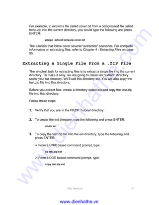 The Basics 27
For example, to extract a file called cover.txt from a compressed file called
temp.zip into the current directory, you would type the following and press
ENTER:
pkzipc -extract temp.zip cover.txt
The tutorials that follow cover several "extraction" scenarios. For complete
information on extracting files, refer to Chapter 4 - Extracting Files on page
95.
Extracting a Single File From a .ZIP File
The simplest task for extracting files is to extract a single file into the current
directory. To make it easy, we are going to create an "extract" directory
under your tut directory. We’ll call this directory ext. You will also copy the
test.zip file into this directory.
Before you extract files, create a directory called ext and copy the test.zip
file into that directory.
Follow these steps:
1. Verify that you are in the PKZIP Tutorial directory.
2. To create the ext directory, type the following and press ENTER:
mkdir ext
3. To copy the test.zip file into the ext directory, type the following and
press ENTER:
Ø From a UNIX based command prompt, type:
cp test.zip ext
Ø From a DOS based command prompt, type:
copy test.zip ext
www.dienhathe.vn
www.dienhathe.com
 