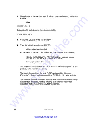 28 The Basics
4. Now change to the ext directory. To do so, type the following and press
ENTER:
cd ext
Tutorial I
Extract the file called red.txt from the test.zip file.
Follow these steps:
1. Verify that you are in the ext directory.
2. Type the following and press ENTER:
pkzipc -extract test.zip red.txt
PKZIP extracts the file. Your screen will look similar to the following:
PKZIP(R) Version 4.00 FAST! Compression Utility
Copyright 1989-2000 PKWARE Inc. All Rights Reserved. Registered Version
PKZIP Reg. U.S. Pat. and Tm. Off. Patent No. 5,051,745
Extracting files from .ZIP: test.zip
Inflating: red.txt
The first three lines contain the PKZIP banner information (name of the
product, date, version and so on).
The fourth line contains the task PKZIP performed (in this case,
Extracting) followed by the name of the .ZIP file (in this case, test.zip).
The fifth line contains the word Inflating, then the name of the file being
extracted (in this case, red.txt). Inflating is an internal method of
extraction that is meaningful only to the program.
www.dienhathe.vn
www.dienhathe.com
 