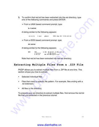 The Basics 29
3. To confirm that red.txt has been extracted into the ext directory, type
one of the following commands and press ENTER:
Ø From a UNIX based command prompt, type:
ls -l red.txt
A listing similar to the following appears:
-rw-rw-rw- 1 user pkware 4185 June 30 2:50 red.txt
Ø From a DOS based command prompt, type:
dir red.txt
A listing similar to the following appears:
RED TXT 4,185 06-30-97 2:50a red.txt
1 file(s) 4,185 bytes
0 dir(s) 88,793,088 bytes free
Note that red.txt has been extracted into the ext directory.
Extracting Multiple Files From a .ZIP File
PKZIP allows you to extract multiple files from a .ZIP file at one time. This
section shows you how to extract:
• Selected individual files.
• Files that match a specific file pattern. For example, files ending with a
.txt extension.
• All files in the directory.
To prepare your ext directory to extract multiple files, first remove the red.txt
file that you extracted in the previous tutorial.
www.dienhathe.vn
www.dienhathe.com
 