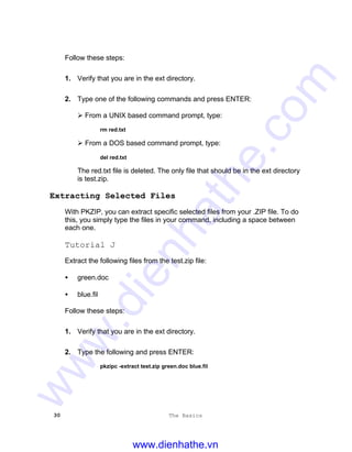 30 The Basics
Follow these steps:
1. Verify that you are in the ext directory.
2. Type one of the following commands and press ENTER:
Ø From a UNIX based command prompt, type:
rm red.txt
Ø From a DOS based command prompt, type:
del red.txt
The red.txt file is deleted. The only file that should be in the ext directory
is test.zip.
Extracting Selected Files
With PKZIP, you can extract specific selected files from your .ZIP file. To do
this, you simply type the files in your command, including a space between
each one.
Tutorial J
Extract the following files from the test.zip file:
• green.doc
• blue.fil
Follow these steps:
1. Verify that you are in the ext directory.
2. Type the following and press ENTER:
pkzipc -extract test.zip green.doc blue.fil
www.dienhathe.vn
www.dienhathe.com
 