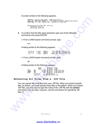 The Basics 31
A screen similar to the following appears:
PKZIP(R) Version 4.00 FAST! Compression Utility
Copyright 1989-2000 PKWARE Inc. All Rights Reserved. Registered Version
PKZIP Reg. U.S. Pat. and Tm. Off. Patent No. 5,051,745
Extracting files from .ZIP: test.zip
Inflating: blue.fil
Inflating: green.doc
3. To confirm that the files were extracted, type one of the following
commands and press ENTER:
Ø From a UNIX based command prompt, type:
ls -l
A listing similar to the following appears:
-rw-rw-rw- 1 user pkware 1311 June 30 2:50 blue.fil
-rw-rw-rw- 1 user pkware 131 June 30 2:50 green.doc
-rw-r--r-- 1 user pkware 24360 June 30 3:30 test.zip
Ø From a DOS based command prompt, type:
dir
A listing similar to the following appears:
. <DIR> 06-30-97 4:00a .
.. <DIR> 06-30-97 4:00a ..
TEST ZIP 15,422 06-30-97 3:30a test.zip
GREEN DOC 4,185 06-30-97 2:50a green.doc
BLUE FIL 591 06-30-97 2:50a blue.fil
3 file(s) 20,198 bytes
2 dir(s) 88,788,992 bytes free
Extracting All Files From a .ZIP File
You can extract all of the files from your .ZIP file. When you extract specific
files, as before, you must specify those files or file pattern. When you extract
"all" files, you only have to type the name of the .ZIP file with the extract
command. You can also, however, use the convention for specifying "all"
files (*).
www.dienhathe.vn
www.dienhathe.com
 