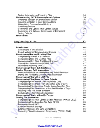 II Table of Contents
Further Information on Extracting Files 35
Understanding PKZIP Commands and Options 35
Difference between a Command and Option 36
Including an Option in Your Command Line 36
Abbreviating Commands and Options 37
Combining Options 37
Commands and Options That Contain Values 39
Commands and Options: Compression or Extraction? 41
Setting Defaults 41
What’s Next 41
Compressing Files 43
Introduction 44
Conventions in This Chapter 44
Default Values for Commands and Options 44
Compressing New and Existing Files 45
Compressing All Files in a Directory 45
Compressing New and Modified Files 46
Compressing Only Files That Have Changed 47
Clearing Archive Attributes (WIN32, OS/2) 47
Incremental Archiving (WIN32) 48
Compressing Files in Subdirectories 49
Storing Directory Path Information 49
Additional Methods for Storing Directory Path Information 50
Storing and Recreating Directory Path Information 52
Compressing Files with a LIST File 54
Compressing Files Based on Some Criteria 55
Compressing Files Newer Than a Specified Date 55
Compressing Files Older Than a Specified Date or Days 56
Compressing Files Larger or Smaller than a Specified Size 57
Compressing Files Newer than a Specified Number of Days 57
Including Files That Match a Pattern 58
Excluding Files from Being Compressed 59
Compressing Files in a Specific Format 60
Storing File Information 60
Compressing Files That Contain Certain Attributes (WIN32, OS/2) 61
Compressing Files Based on File Type (UNIX) 63
Preserving Links (UNIX) 64
Extended Attribute Storage 64
Extended Attributes and 204g Compatibility 66
Removing File Attributes when Compressing (WIN32, OS/2) 66
www.dienhathe.vn
www.dienhathe.com
 