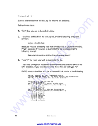 32 The Basics
Tutorial K
Extract all the files from the test.zip file into the ext directory.
Follow these steps:
1. Verify that you are in the ext directory.
2. To extract all files from the test.zip file, type the following and press
ENTER:
pkzipc -extract test.zip
Because you are extracting files that already exist in your ext directory,
PKZIP asks you if you want to overwrite the file by displaying the
following prompt:
Overwrite (<Y>es/<N>o/<A>ll/ne<V>er/<R>ename/<Esc>)?
3. Type "y" for yes if you wish to overwrite the file.
The same prompt will appear for the other files that already exist in the
EXT directory. If you wish to overwrite those files as well type "y".
PKZIP extracts the files, and the screen will look similar to the following:
PKZIP(R) Version 4.00 FAST! Compression Utility
Copyright 1989-2000 PKWARE Inc. All Rights Reserved. Registered Version
PKZIP Reg. U.S. Pat. and Tm. Off. Patent No. 5,051,745
Extracting files from .ZIP: test.zip
Inflating: black.tut
PKZIP: (W7) Warning! file: blue.fil already exists.
Overwrite (<Y>es/<N>o/<A>ll/ne<V>er/<R>ename/<Esc>)? yy
Inflating: blue.fil
Inflating: brown.doc
Inflating: gold.tut
PKZIP: (W7) Warning! file: green.doc already exists.
Overwrite (<Y>es/<N>o/<A>ll/ne<V>er/<R>ename/<Esc>)? yy
Inflating: green.doc
Inflating: orange.fil
Inflating: pink.tut
Inflating: purple.txt
Inflating: red.txt
Inflating: tan.txt
Inflating: white.doc
Inflating: yellow.doc
www.dienhathe.vn
www.dienhathe.com
 