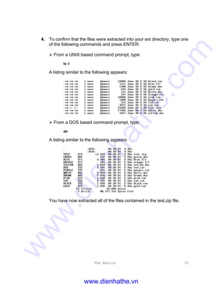 The Basics 33
4. To confirm that the files were extracted into your ext directory, type one
of the following commands and press ENTER:
Ø From a UNIX based command prompt, type:
ls -l
A listing similar to the following appears:
-rw-rw-rw- 1 user pkware 10900 June 30 2:50 black.tut
-rw-rw-rw- 1 user pkware 1311 June 30 2:50 blue.fil
-rw-rw-rw- 1 user pkware 1588 June 30 2:50 brown.doc
-rw-rw-rw- 1 user pkware 619 June 30 2:50 gold.tut
-rw-rw-rw- 1 user pkware 131 June 30 2:50 green.doc
-rw-rw-rw- 1 user pkware 337 June 30 2:50 orange.fil
-rw-rw-rw- 1 user pkware 10900 June 30 2:50 pink.tut
-rw-rw-rw- 1 user pkware 1998 June 30 2:50 purple.txt
-rw-rw-rw- 1 user pkware 315 June 30 2:50 red.txt
-rw-rw-rw- 1 user pkware 3075 June 30 2:50 tan.txt
-rw-r--r-- 1 user pkware 24360 June 30 3:30 test.zip
-rw-rw-rw- 1 user pkware 17404 June 30 2:50 white.doc
-rw-rw-rw- 1 user pkware 1637 June 30 2:50 yellow.doc
Ø From a DOS based command prompt, type:
dir
A listing similar to the following appears:
. <DIR> 06-30-97 4:30a .
.. <DIR> 06-30-97 4:30a ..
TEST ZIP 15,422 06-30-97 3:30a test.zip
GREEN DOC 591 06-30-97 2:50a green.doc
BLUE FIL 4,185 06-30-97 2:50a blue.fil
ORANGE FIL 591 06-30-97 2:50a orange.fil
YELLOW DOC 5,920 06-30-97 2:50a yellow.doc
RED TXT 4,185 06-30-97 2:50a red.txt
PURPLE TXT 591 06-30-97 2:50a purple.txt
WHITE DOC 5,920 06-30-97 2:50a white.doc
BROWN DOC 5,920 06-30-97 2:50a brown.doc
PINK TUT 1,030 06-30-97 2:50a pink.tut
TAN TXT 4,185 06-30-97 2:50a tan.txt
BLACK TUT 1,030 06-30-97 2:50a black.tut
GOLD TUT 1,030 06-30-97 2:50a gold.tut
13 file(s) 50,600 bytes
2 dir(s) 88,727,552 bytes free
You have now extracted all of the files contained in the test.zip file.
www.dienhathe.vn
www.dienhathe.com
 