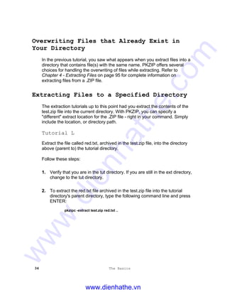 34 The Basics
Overwriting Files that Already Exist in
Your Directory
In the previous tutorial, you saw what appears when you extract files into a
directory that contains file(s) with the same name. PKZIP offers several
choices for handling the overwriting of files while extracting. Refer to
Chapter 4 - Extracting Files on page 95 for complete information on
extracting files from a .ZIP file.
Extracting Files to a Specified Directory
The extraction tutorials up to this point had you extract the contents of the
test.zip file into the current directory. With PKZIP, you can specify a
"different" extract location for the .ZIP file - right in your command. Simply
include the location, or directory path.
Tutorial L
Extract the file called red.txt, archived in the test.zip file, into the directory
above (parent to) the tutorial directory.
Follow these steps:
1. Verify that you are in the tut directory. If you are still in the ext directory,
change to the tut directory.
2. To extract the red.txt file archived in the test.zip file into the tutorial
directory's parent directory, type the following command line and press
ENTER:
pkzipc -extract test.zip red.txt ..
www.dienhathe.vn
www.dienhathe.com
 