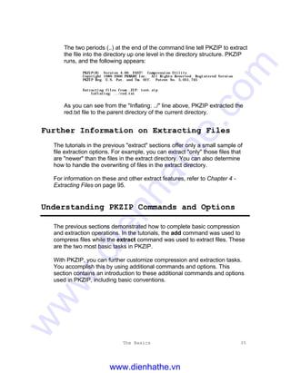 The Basics 35
The two periods (..) at the end of the command line tell PKZIP to extract
the file into the directory up one level in the directory structure. PKZIP
runs, and the following appears:
PKZIP(R) Version 4.00 FAST! Compression Utility
Copyright 1989-2000 PKWARE Inc. All Rights Reserved. Registered Version
PKZIP Reg. U.S. Pat. and Tm. Off. Patent No. 5,051,745
Extracting files from .ZIP: test.zip
Inflating: ../red.txt
As you can see from the "Inflating: ../" line above, PKZIP extracted the
red.txt file to the parent directory of the current directory.
Further Information on Extracting Files
The tutorials in the previous "extract" sections offer only a small sample of
file extraction options. For example, you can extract "only" those files that
are "newer" than the files in the extract directory. You can also determine
how to handle the overwriting of files in the extract directory.
For information on these and other extract features, refer to Chapter 4 -
Extracting Files on page 95.
Understanding PKZIP Commands and Options
The previous sections demonstrated how to complete basic compression
and extraction operations. In the tutorials, the add command was used to
compress files while the extract command was used to extract files. These
are the two most basic tasks in PKZIP.
With PKZIP, you can further customize compression and extraction tasks.
You accomplish this by using additional commands and options. This
section contains an introduction to these additional commands and options
used in PKZIP, including basic conventions.
www.dienhathe.vn
www.dienhathe.com
 