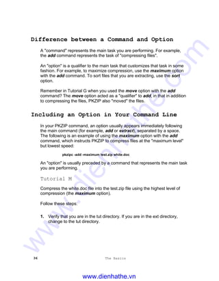 36 The Basics
Difference between a Command and Option
A "command" represents the main task you are performing. For example,
the add command represents the task of "compressing files".
An "option" is a qualifier to the main task that customizes that task in some
fashion. For example, to maximize compression, use the maximum option
with the add command. To sort files that you are extracting, use the sort
option.
Remember in Tutorial G when you used the move option with the add
command? The move option acted as a "qualifier" to add, in that in addition
to compressing the files, PKZIP also "moved" the files.
Including an Option in Your Command Line
In your PKZIP command, an option usually appears immediately following
the main command (for example, add or extract), separated by a space.
The following is an example of using the maximum option with the add
command, which instructs PKZIP to compress files at the "maximum level"
but lowest speed:
pkzipc -add -maximum test.zip white.doc
An "option" is usually preceded by a command that represents the main task
you are performing.
Tutorial M
Compress the white.doc file into the test.zip file using the highest level of
compression (the maximum option).
Follow these steps:
1. Verify that you are in the tut directory. If you are in the ext directory,
change to the tut directory.
www.dienhathe.vn
www.dienhathe.com
 