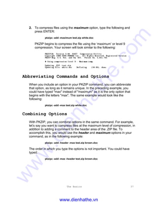 The Basics 37
2. To compress files using the maximum option, type the following and
press ENTER:
pkzipc -add -maximum test.zip white.doc
PKZIP begins to compress the file using the ‘maximum’ or level 9
compression. Your screen will look similar to the following:
PKZIP(R) Version 4.00 FAST! Compression Utility
Copyright 1989-2000 PKWARE Inc. All Rights Reserved. Registered Version
PKZIP Reg. U.S. Pat. and Tm. Off. Patent No. 5,051,745
t Using compression level 9 - Maximum comp.
Updating .ZIP: test.zip
Updating File: white.doc Deflating (59.6%), done.
Abbreviating Commands and Options
When you include an option in your PKZIP command, you can abbreviate
that option, as long as it remains unique. In the preceding example, you
could have typed "max" instead of "maximum" as it is the only option that
begins with the letters "max". The same example would look like the
following:
pkzipc -add -max test.zip white.doc
Combining Options
With PKZIP, you can combine options in the same command. For example,
let’s say you want to compress files at the maximum level of compression, in
addition to adding a comment to the header area of the .ZIP file. To
accomplish this, you would use the header and maximum options in your
command, as in the following example:
pkzipc -add -header -max test.zip brown.doc
The order in which you type the options is not important. You could have
typed:
pkzipc -add -max -header test.zip brown.doc
www.dienhathe.vn
www.dienhathe.com
 