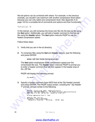 38 The Basics
Not all options can be combined with others. For example, in the previous
example, you wouldn’t use maximum with another compression level option
because you can only select one compression level. See Appendix A on
page 143 for a complete list of commands and options and their functionality
Tutorial N
In this tutorial, you will compress the brown.doc file into the test.zip file using
the fast option. Additionally, you will add a header comment to the test.zip
file using the header option. The fast option instructs PKZIP to use the
fastest compression speed.
Follow these steps:
1. Verify that you are in the tut directory.
2. To compress files using the fast and header options, type the following
and press ENTER:
pkzipc -add -fast -header test.zip brown.doc
The fast option emphasizes faster compression speed over the
compressed file size. The header option instructs PKZIP to prompt you
to enter a header comment that will then appear in the header area of
the .ZIP file.
PKZIP will display the following prompt:
Zip Header ?
3. Specify a header comment (type ASCII text at the 'Zip Header' prompt)
and press ENTER. The PKZIP output screen, including the " Zip Header
?" prompt, will look similar to the following:
PKZIP(R) Version 4.00 FAST! Compression Utility
Copyright 1989-2000 PKWARE Inc. All Rights Reserved. Registered Version
PKZIP Reg. U.S. Pat. and Tm. Off. Patent No. 5,051,745
t Using compression level 2 - Fast
Updating .ZIP: test.zip
Zip Header ? this is my headerthis is my header
Adding File: brown.doc Deflating (58.8%), done.
www.dienhathe.vn
www.dienhathe.com
 