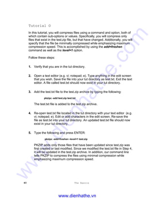 40 The Basics
Tutorial O
In this tutorial, you will compress files using a command and option, both of
which contain sub-options or values. Specifically, you will compress only
files that exist in the test.zip file, but that have changed. Additionally, you will
specify that the file be minimally compressed while emphasizing maximum
compression speed. This is accomplished by using the add=freshen
command as well as the level=1 option.
Follow these steps:
1. Verify that you are in the tut directory.
2. Open a text editor (e.g. vi; notepad; e). Type anything in the edit screen
that you wish. Save the file into your tut directory as test.txt. Exit the text
editor. A file called test.txt should now exist in your tut directory.
3. Add the test.txt file to the test.zip archive by typing the following:
pkzipc -add test.zip test.txt
The test.txt file is added to the test.zip archive.
4. Re-open test.txt file located in the tut directory with your text editor (e.g.
vi; notepad; e). Edit or add characters in the edit screen. Re-save the
file as test.txt into your tut directory. An updated test.txt file should now
exist in your tut directory.
5. Type the following and press ENTER:
pkzipc -add=freshen -level=1 test.zip
PKZIP adds only those files that have been updated since test.zip was
first created or last modified. Since we modified the test.txt file in Step 4,
it will be updated in the test.zip archive. In addition, our command line
tells PKZIP to compress the files using minimal compression while
emphasizing maximum compression speed.
www.dienhathe.vn
www.dienhathe.com
 