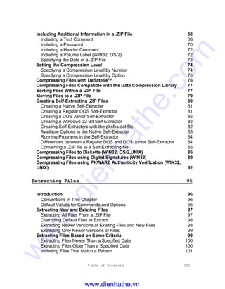 Table of Contents III
Including Additional Information in a .ZIP File 68
Including a Text Comment 68
Including a Password 70
Including a Header Comment 72
Including a Volume Label (WIN32, OS/2) 72
Specifying the Date of a .ZIP File 73
Setting the Compression Level 74
Specifying a Compression Level by Number 74
Specifying a Compression Level by Option 75
Compressing Files with Deflate64™ 76
Compressing Files Compatible with the Data Compression Library 77
Sorting Files Within a .ZIP File 77
Moving Files to a .ZIP File 79
Creating Self-Extracting .ZIP Files 80
Creating a Native Self-Extractor 81
Creating a Regular DOS Self-Extractor 81
Creating a DOS Junior Self-Extractor 82
Creating a Windows 32-Bit Self-Extractor 82
Creating Self-Extractors with the pksfxs.dat file 82
Available Options in the Native Self-Extractor 83
Running Programs in the Self-Extractor 84
Differences between a Regular DOS and DOS Junior Self-Extractor 84
Converting a .ZIP file to a Self-Extracting file 85
Compressing Files to Diskette (WIN32, OS/2,UNIX) 86
Compressing Files using Digital Signatures (WIN32) 89
Compressing Files using PKWARE Authenticity Verification (WIN32,
UNIX) 92
Extracting Files 95
Introduction 96
Conventions in This Chapter 96
Default Values for Commands and Options 96
Extracting New and Existing Files 97
Extracting All Files From a .ZIP File 97
Overriding Default Files to Extract 98
Extracting Newer Versions of Existing Files and New Files 98
Extracting Only Newer Versions of Files 99
Extracting Files Based on Some Criteria 99
Extracting Files Newer Than a Specified Date 100
Extracting Files Older Than a Specified Date 100
Including Files That Match a Pattern 101
www.dienhathe.vn
www.dienhathe.com
 