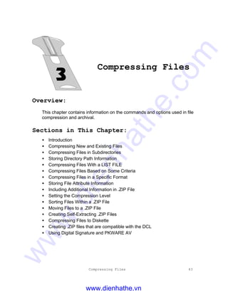 Compressing Files 43
Compressing Files
Overview:
This chapter contains information on the commands and options used in file
compression and archival.
Sections in This Chapter:
• Introduction
• Compressing New and Existing Files
• Compressing Files in Subdirectories
• Storing Directory Path Information
• Compressing Files With a LIST FILE
• Compressing Files Based on Some Criteria
• Compressing Files in a Specific Format
• Storing File Attribute Information
• Including Additional Information in .ZIP File
• Setting the Compression Level
• Sorting Files Within a .ZIP File
• Moving Files to a .ZIP File
• Creating Self-Extracting .ZIP Files
• Compressing Files to Diskette
• Creating .ZIP files that are compatible with the DCL
• Using Digital Signature and PKWARE AV
www.dienhathe.vn
www.dienhathe.com
 