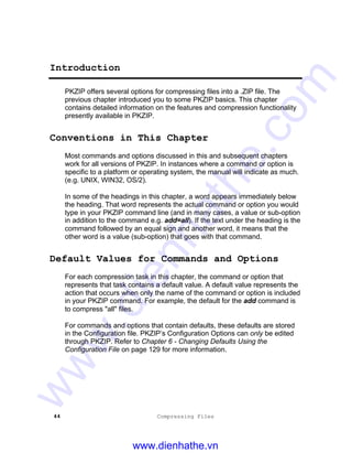 44 Compressing Files
Introduction
PKZIP offers several options for compressing files into a .ZIP file. The
previous chapter introduced you to some PKZIP basics. This chapter
contains detailed information on the features and compression functionality
presently available in PKZIP.
Conventions in This Chapter
Most commands and options discussed in this and subsequent chapters
work for all versions of PKZIP. In instances where a command or option is
specific to a platform or operating system, the manual will indicate as much.
(e.g. UNIX, WIN32, OS/2).
In some of the headings in this chapter, a word appears immediately below
the heading. That word represents the actual command or option you would
type in your PKZIP command line (and in many cases, a value or sub-option
in addition to the command e.g. add=all). If the text under the heading is the
command followed by an equal sign and another word, it means that the
other word is a value (sub-option) that goes with that command.
Default Values for Commands and Options
For each compression task in this chapter, the command or option that
represents that task contains a default value. A default value represents the
action that occurs when only the name of the command or option is included
in your PKZIP command. For example, the default for the add command is
to compress "all" files.
For commands and options that contain defaults, these defaults are stored
in the Configuration file. PKZIP’s Configuration Options can only be edited
through PKZIP. Refer to Chapter 6 - Changing Defaults Using the
Configuration File on page 129 for more information.
www.dienhathe.vn
www.dienhathe.com
 