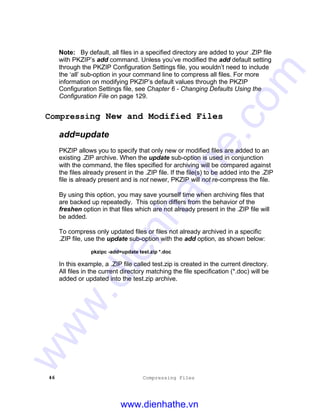 46 Compressing Files
Note: By default, all files in a specified directory are added to your .ZIP file
with PKZIP’s add command. Unless you’ve modified the add default setting
through the PKZIP Configuration Settings file, you wouldn’t need to include
the ‘all’ sub-option in your command line to compress all files. For more
information on modifying PKZIP’s default values through the PKZIP
Configuration Settings file, see Chapter 6 - Changing Defaults Using the
Configuration File on page 129.
Compressing New and Modified Files
add=update
PKZIP allows you to specify that only new or modified files are added to an
existing .ZIP archive. When the update sub-option is used in conjunction
with the command, the files specified for archiving will be compared against
the files already present in the .ZIP file. If the file(s) to be added into the .ZIP
file is already present and is not newer, PKZIP will not re-compress the file.
By using this option, you may save yourself time when archiving files that
are backed up repeatedly. This option differs from the behavior of the
freshen option in that files which are not already present in the .ZIP file will
be added.
To compress only updated files or files not already archived in a specific
.ZIP file, use the update sub-option with the add option, as shown below:
pkzipc -add=update test.zip *.doc
In this example, a .ZIP file called test.zip is created in the current directory.
All files in the current directory matching the file specification (*.doc) will be
added or updated into the test.zip archive.
www.dienhathe.vn
www.dienhathe.com
 
