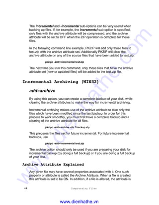 48 Compressing Files
The incremental and -incremental sub-options can be very useful when
backing up files. If, for example, the incremental sub-option is specified,
only files with the archive attribute will be compressed, and the archive
attribute will be set to OFF when the ZIP operation is complete for these
files.
In the following command line example, PKZIP will add only those files to
test.zip with the archive attribute set. Additionally PKZIP will clear the
archive attribute on any of the source files that have been added to test.zip.
pkzipc -add=incremental test.zip
The next time you run this command, only those files that have the archive
attribute set (new or updated files) will be added to the test.zip file.
Incremental Archiving (WIN32)
add=archive
By using this option, you can create a complete backup of your disk, while
clearing the archive attributes to make the way for incremental archiving.
Incremental archiving makes use of the archive attribute to take only the
files which have been modified since the last backup. In order for this
process to work smoothly, you must first have a complete backup and a
clearing of the archive attribute for all files.
pkzipc -add=archive -dir f:backup.zip
This prepares the files set for future incremental. For future incremental
backups, use
pkzipc -add=incremental test.zip
The archive option should only be used if you are preparing your disk for
incremental backup (by doing a full backup) or if you are doing a full backup
of your disk.
Archive Attribute Explained
Any given file may have several properties associated with it. One such
property or attribute is called the Archive Attribute. When a file is created,
this attribute is set to be ON. In addition, if a file is altered, the attribute is
www.dienhathe.vn
www.dienhathe.com
 