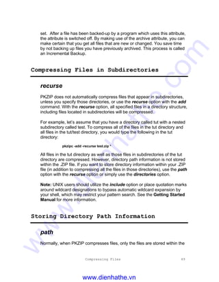 Compressing Files 49
set. After a file has been backed-up by a program which uses this attribute,
the attribute is switched off. By making use of the archive attribute, you can
make certain that you get all files that are new or changed. You save time
by not backing up files you have previously archived. This process is called
an Incremental Backup.
Compressing Files in Subdirectories
recurse
PKZIP does not automatically compress files that appear in subdirectories,
unless you specify those directories, or use the recurse option with the add
command. With the recurse option, all specified files in a directory structure,
including files located in subdirectories will be compressed.
For example, let’s assume that you have a directory called tut with a nested
subdirectory called test. To compress all of the files in the tut directory and
all files in the tut/test directory, you would type the following in the tut
directory:
pkzipc -add -recurse test.zip *
All files in the tut directory as well as those files in subdirectories of the tut
directory are compressed. However, directory path information is not stored
within the .ZIP file. If you want to store directory information within your .ZIP
file (in addition to compressing all the files in those directories), use the path
option with the recurse option or simply use the directories option.
Note: UNIX users should utilize the include option or place quotation marks
around wildcard designations to bypass automatic wildcard expansion by
your shell, which may restrict your pattern search. See the Getting Started
Manual for more information.
Storing Directory Path Information
path
Normally, when PKZIP compresses files, only the files are stored within the
www.dienhathe.vn
www.dienhathe.com
 