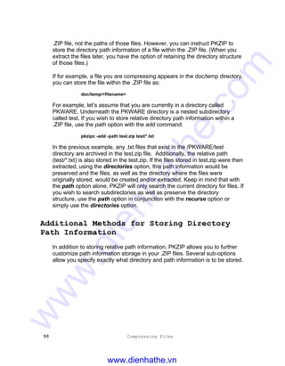 50 Compressing Files
.ZIP file, not the paths of those files. However, you can instruct PKZIP to
store the directory path information of a file within the .ZIP file. (When you
extract the files later, you have the option of retaining the directory structure
of those files.)
If for example, a file you are compressing appears in the doc/temp directory,
you can store the file within the .ZIP file as:
doc/temp/<filename>
For example, let’s assume that you are currently in a directory called
PKWARE. Underneath the PKWARE directory is a nested subdirectory
called test. If you wish to store relative directory path information within a
.ZIP file, use the path option with the add command:
pkzipc -add -path test.zip test/*.txt
In the previous example, any .txt files that exist in the /PKWARE/test
directory are archived in the test.zip file. Additionally, the relative path
(test/*.txt) is also stored in the test.zip. If the files stored in test.zip were then
extracted, using the directories option, this path information would be
preserved and the files, as well as the directory where the files were
originally stored, would be created and/or extracted. Keep in mind that with
the path option alone, PKZIP will only search the current directory for files. If
you wish to search subdirectories as well as preserve the directory
structure, use the path option in conjunction with the recurse option or
simply use the directories option.
Additional Methods for Storing Directory
Path Information
In addition to storing relative path information, PKZIP allows you to further
customize path information storage in your .ZIP files. Several sub-options
allow you specify exactly what directory and path information is to be stored.
www.dienhathe.vn
www.dienhathe.com
 