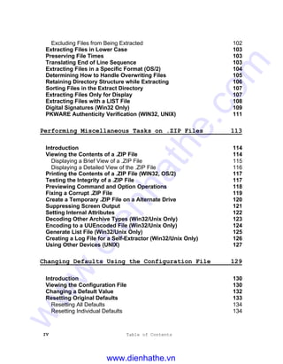 IV Table of Contents
Excluding Files from Being Extracted 102
Extracting Files in Lower Case 103
Preserving File Times 103
Translating End of Line Sequence 103
Extracting Files in a Specific Format (OS/2) 104
Determining How to Handle Overwriting Files 105
Retaining Directory Structure while Extracting 106
Sorting Files in the Extract Directory 107
Extracting Files Only for Display 107
Extracting Files with a LIST File 108
Digital Signatures (Win32 Only) 109
PKWARE Authenticity Verification (WIN32, UNIX) 111
Performing Miscellaneous Tasks on .ZIP Files 113
Introduction 114
Viewing the Contents of a .ZIP File 114
Displaying a Brief View of a .ZIP File 115
Displaying a Detailed View of the .ZIP File 116
Printing the Contents of a .ZIP File (WIN32, OS/2) 117
Testing the Integrity of a .ZIP File 117
Previewing Command and Option Operations 118
Fixing a Corrupt .ZIP File 119
Create a Temporary .ZIP File on a Alternate Drive 120
Suppressing Screen Output 121
Setting Internal Attributes 122
Decoding Other Archive Types (Win32/Unix Only) 123
Encoding to a UUEncoded File (Win32/Unix Only) 124
Generate List File (Win32/Unix Only) 125
Creating a Log File for a Self-Extractor (Win32/Unix Only) 126
Using Other Devices (UNIX) 127
Changing Defaults Using the Configuration File 129
Introduction 130
Viewing the Configuration File 130
Changing a Default Value 132
Resetting Original Defaults 133
Resetting All Defaults 134
Resetting Individual Defaults 134
www.dienhathe.vn
www.dienhathe.com
 