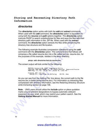 52 Compressing Files
Storing and Recreating Directory Path
Information
directories
The directories option works with both the add and extract commands.
When used with the add command, the directories option is equivalent to
using both the recurse and path options together. The directories option
instructs PKZIP to search subdirectories for files and save the files with their
directory path information in the .ZIP file. When used with the extract
command, the directories option extracts the files while preserving the
directory tree structure and file location.
The following example illustrates compression operations using the add
command with the directories option. The command line that follows will
compress a file called resume.doc into a file called test.zip. resume.doc, for
the purposes of this example, resides in the temp directory.
pkzipc -add -directories test.zip resume.doc
The screen output will look similar to the following:
PKZIP(R) Version 4.00 FAST! Compression Utility
Copyright 1989-2000 PKWARE Inc. All Rights Reserved. Registered Version
PKZIP Reg. U.S. Pat. and Tm. Off. Patent No. 5,051,745
Creating .ZIP: test.zip
Adding File: temp/resume.doc Deflating (69.3%), done.
As you can see from the Adding File: line above, the current path to the file
resume.doc is listed (temp/resume.doc). For information on extracting files
compressed with directory information, see the Retaining Directory Structure
while Extracting section on page 106.
Note: UNIX users should utilize the include option or place quotation
marks around wildcard designations to bypass automatic wildcard
expansion by your shell, which may restrict your pattern search. See the
Getting Started Manual for more information.
www.dienhathe.vn
www.dienhathe.com
 