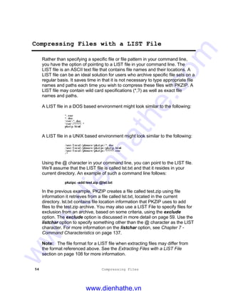 54 Compressing Files
Compressing Files with a LIST File
Rather than specifying a specific file or file pattern in your command line,
you have the option of pointing to a LIST file in your command line. The
LIST file is an ASCII text file that contains file names and their locations. A
LIST file can be an ideal solution for users who archive specific file sets on a
regular basis. It saves time in that it is not necessary to type appropriate file
names and paths each time you wish to compress these files with PKZIP. A
LIST file may contain wild card specifications (*,?) as well as exact file
names and paths.
A LIST file in a DOS based environment might look similar to the following:
*.exe
*.doc
tut*.doc
tut?????.*
pkzip.html
A LIST file in a UNIX based environment might look similar to the following:
/usr/local/pkware/pkzipc/*.doc
/usr/local/pkware/pkzipc/pkzip.html
/usr/local/pkware/pkzipc/?????.exe
/*
Using the @ character in your command line, you can point to the LIST file.
We’ll assume that the LIST file is called lst.txt and that it resides in your
current directory. An example of such a command line follows:
pkzipc -add test.zip @lst.txt
In the previous example, PKZIP creates a file called test.zip using file
information it retrieves from a file called lst.txt, located in the current
directory. lst.txt contains file location information that PKZIP uses to add
files to the test.zip archive. You may also use a LIST File to specify files for
exclusion from an archive, based on some criteria, using the exclude
option. The exclude option is discussed in more detail on page 59. Use the
listchar option to specify something other than the @ character as the LIST
character. For more information on the listchar option, see Chapter 7 -
Command Characteristics on page 137.
Note: The file format for a LIST file when extracting files may differ from
the format referenced above. See the Extracting Files with a LIST File
section on page 108 for more information.
www.dienhathe.vn
www.dienhathe.com
 