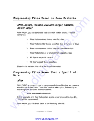 Compressing Files 55
Compressing Files Based on Some Criteria
after, before, include, exclude, larger, smaller,
newer, older
With PKZIP, you can compress files based on certain criteria. You can
compress:
• Files that are newer than a specified date.
• Files that are older than a specified date or number of days.
• Files that are newer than a specified number of days
• Files that are larger or smaller than a specified size
• All files of a specific pattern.
• All files "except" those specified.
Refer to the sections that follow for more information.
Compressing Files Newer Than a Specified
Date
after
With PKZIP, you can choose to compress only those files that are newer or
equal to a specified date. To do this, use the after option, followed by an
equal sign and the date, as shown below:
pkzipc -add -after=062495 test.zip
In this example, only files that contain a date newer or equal to June 24,
1995 will be compressed.
With PKZIP, you can enter dates in the following formats:
www.dienhathe.vn
www.dienhathe.com
 