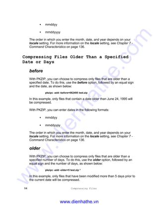 56 Compressing Files
• mmddyy
• mmddyyyy
The order in which you enter the month, date, and year depends on your
locale setting. For more information on the locale setting, see Chapter 7 -
Command Characteristics on page 136.
Compressing Files Older Than a Specified
Date or Days
before
With PKZIP, you can choose to compress only files that are older than a
specified date. To do this, use the before option, followed by an equal sign
and the date, as shown below:
pkzipc -add -before=062495 test.zip
In this example, only files that contain a date older than June 24, 1995 will
be compressed.
With PKZIP, you can enter dates in the following formats:
• mmddyy
• mmddyyyy
The order in which you enter the month, date, and year depends on your
locale setting. For more information on the locale setting, see Chapter 7 -
Command Characteristics on page 136.
older
With PKZIP, you can choose to compress only files that are older than a
specified number of days. To do this, use the older option, followed by an
equal sign and the number of days, as shown below:
pkzipc -add -older=5 test.zip *
In this example, only files that have been modified more than 5 days prior to
the current date will be compressed.
www.dienhathe.vn
www.dienhathe.com
 