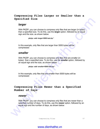 Compressing Files 57
Compressing Files Larger or Smaller than a
Specified Size
larger
With PKZIP, you can choose to compress only files that are larger (in bytes)
than a specified size. To do this, use the larger option, followed by an equal
sign and the size, as shown below:
pkzipc -add -larger=5000 test.zip *
In this example, only files that are larger than 5000 bytes will be
compressed
smaller
With PKZIP, you can choose to compress only files that are smaller (in
bytes) than a specified size. To do this, use the smaller option, followed by
an equal sign and the size, as shown below:
pkzipc -add -smaller=5000 test.zip *
In this example, only files that are smaller than 5000 bytes will be
compressed
Compressing Files Newer than a Specified
Number of Days
newer
With PKZIP, you can choose to compress only files that are newer than a
specified number of days. To do this, use the newer option, followed by an
equal sign and the number of days, as shown below:
www.dienhathe.vn
www.dienhathe.com
 