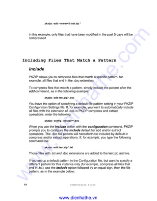 58 Compressing Files
pkzipc -add -newer=5 test.zip *
In this example, only files that have been modified in the past 5 days will be
compressed
Including Files That Match a Pattern
include
PKZIP allows you to compress files that match a specific pattern, for
example, all files that end in the .doc extension.
To compress files that match a pattern, simply include the pattern after the
add command, as in the following example:
pkzipc -add test.zip *.doc
You have the option of specifying a default file pattern setting in your PKZIP
Configuration Settings file. If, for example, you want to automatically include
all files with the extension of .doc in PKZIP compress and extract
operations, enter the following:
pkzipc -config -include=*.doc
When you use the include option with the configuration command, PKZIP
prompts you to configure the include default for add and/or extract
operations. The .doc file pattern will henceforth be included by default in
compress and/or extract operations. If, for example, you type the following
command line:
pkzipc -add test.zip *.txt
Those files with .txt and .doc extensions are added to the test.zip archive.
If you set up a default pattern in the Configuration file, but want to specify a
different pattern for this instance only (for example, compress all files that
end in .txt), use the include option followed by an equal sign, then the file
pattern, as in the example below:
www.dienhathe.vn
www.dienhathe.com
 